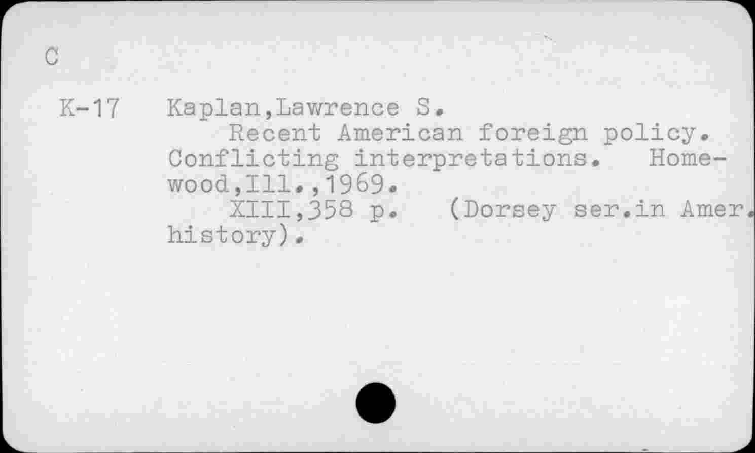 ﻿c
K-17 Kaplan,Lawrence S.
Recent American foreign policy. Conflicting interpretations. Homewood,Ill. , 1969.
XIII,358 p. (Dorsey ser.in Amer history)•